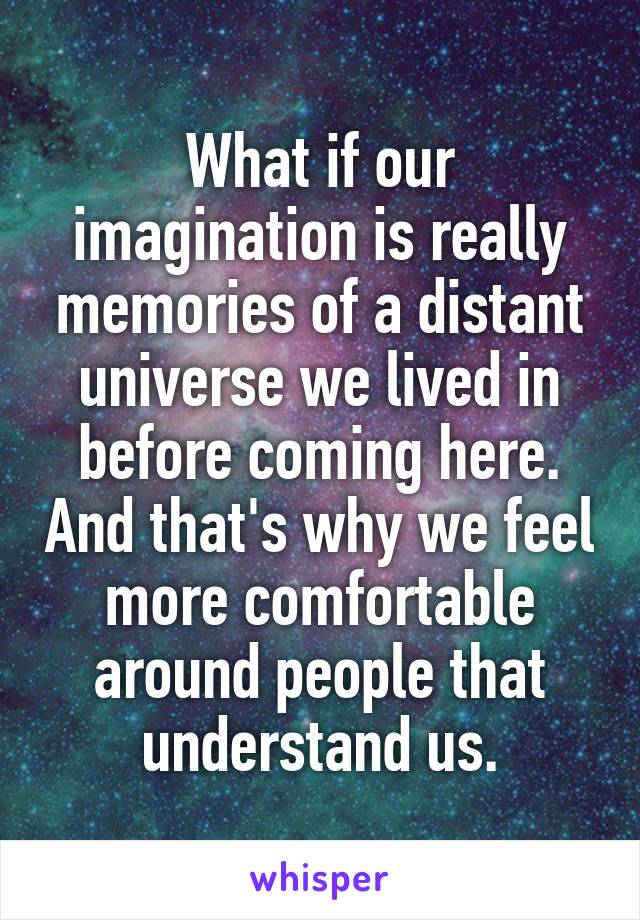 What if our imagination is really memories of a distant universe we lived in before coming here. And that's why we feel more comfortable around people that understand us.
