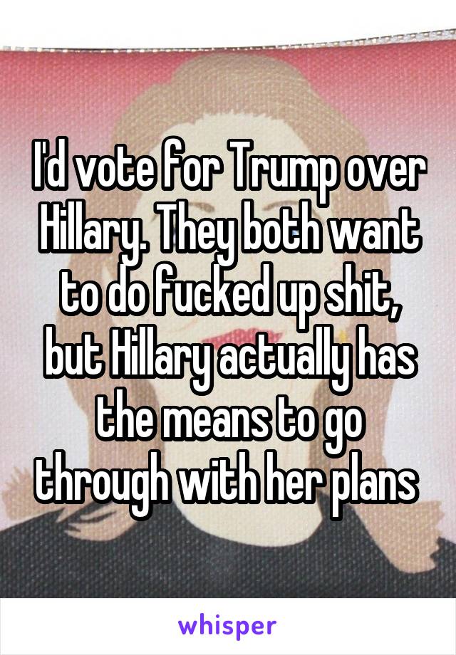 I'd vote for Trump over Hillary. They both want to do fucked up shit, but Hillary actually has the means to go through with her plans 