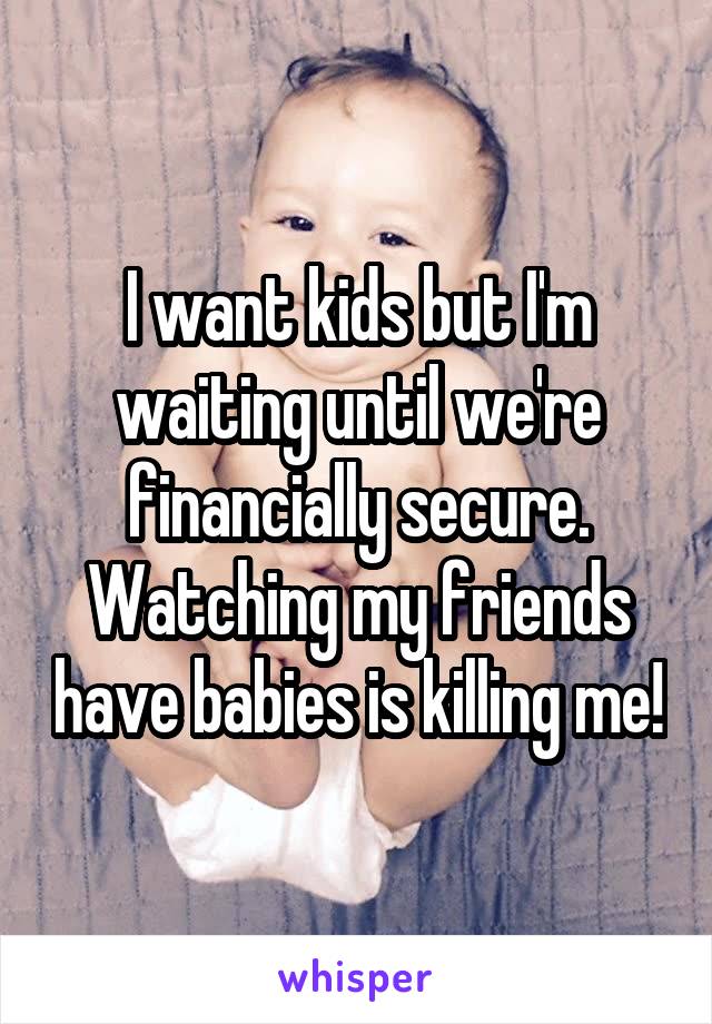 I want kids but I'm waiting until we're financially secure. Watching my friends have babies is killing me!