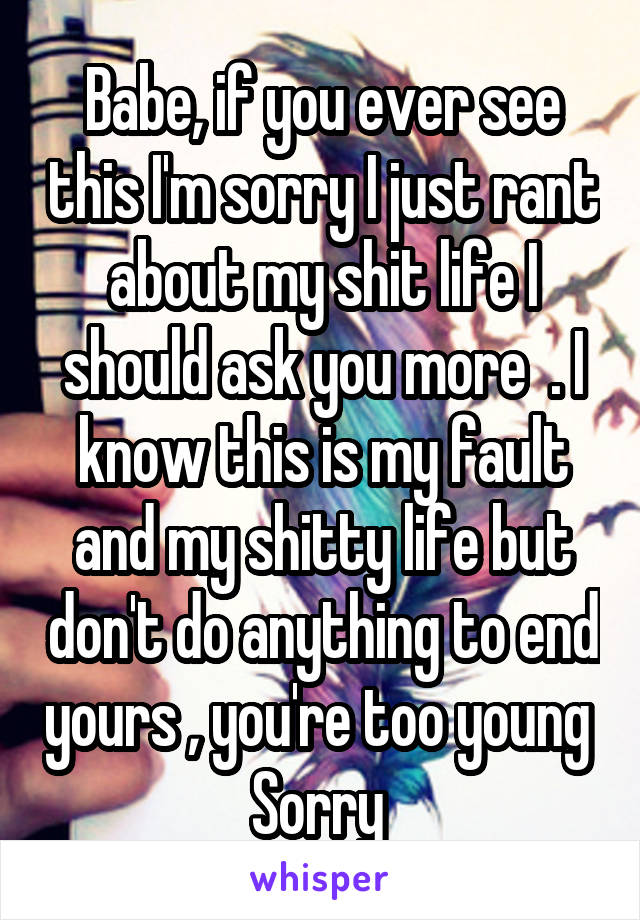 Babe, if you ever see this I'm sorry I just rant about my shit life I should ask you more  . I know this is my fault and my shitty life but don't do anything to end yours , you're too young 
Sorry 