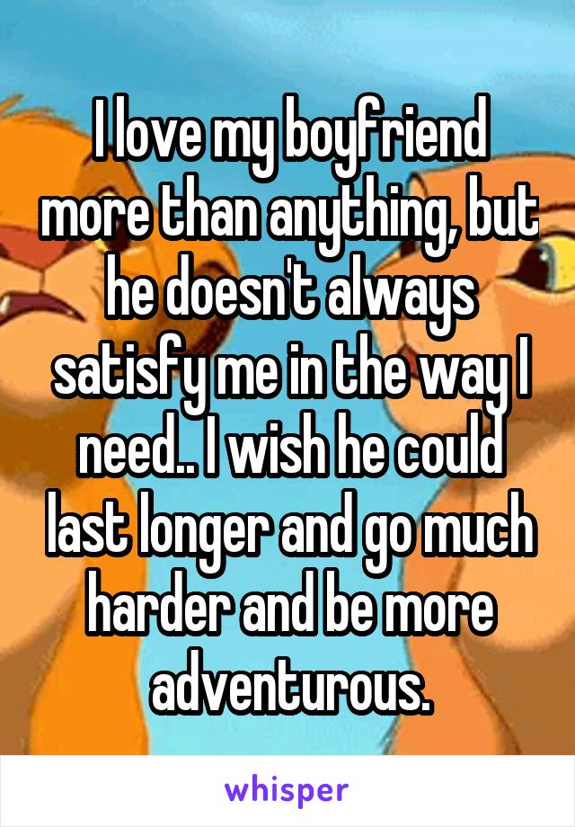 I love my boyfriend more than anything, but he doesn't always satisfy me in the way I need.. I wish he could last longer and go much harder and be more adventurous.