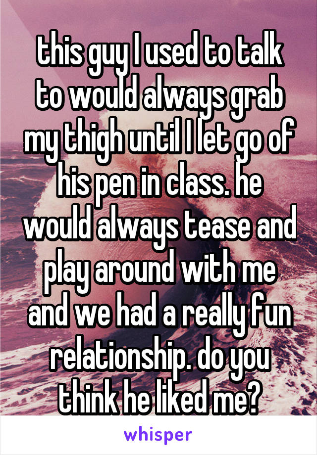 this guy I used to talk to would always grab my thigh until I let go of his pen in class. he would always tease and play around with me and we had a really fun relationship. do you think he liked me?