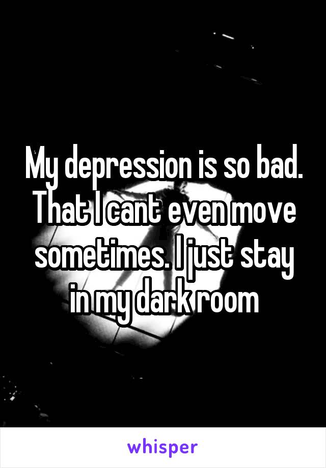 My depression is so bad. That I cant even move sometimes. I just stay in my dark room