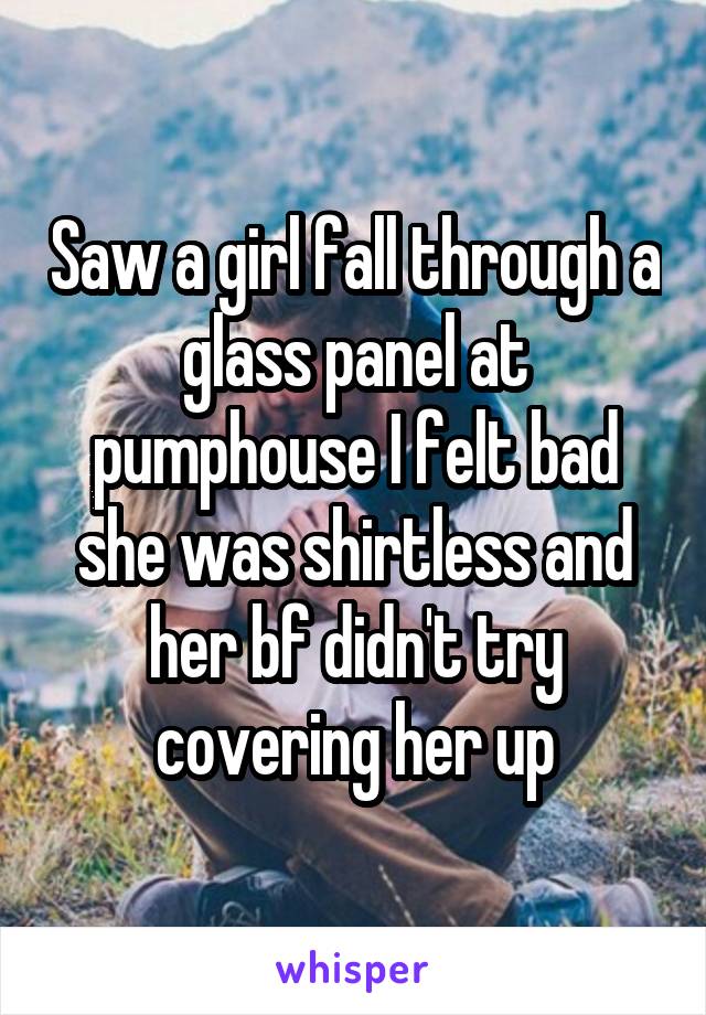 Saw a girl fall through a glass panel at pumphouse I felt bad she was shirtless and her bf didn't try covering her up