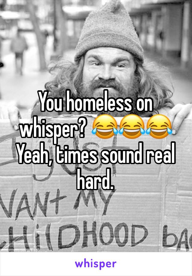 You homeless on whisper? 😂😂😂 Yeah, times sound real hard. 