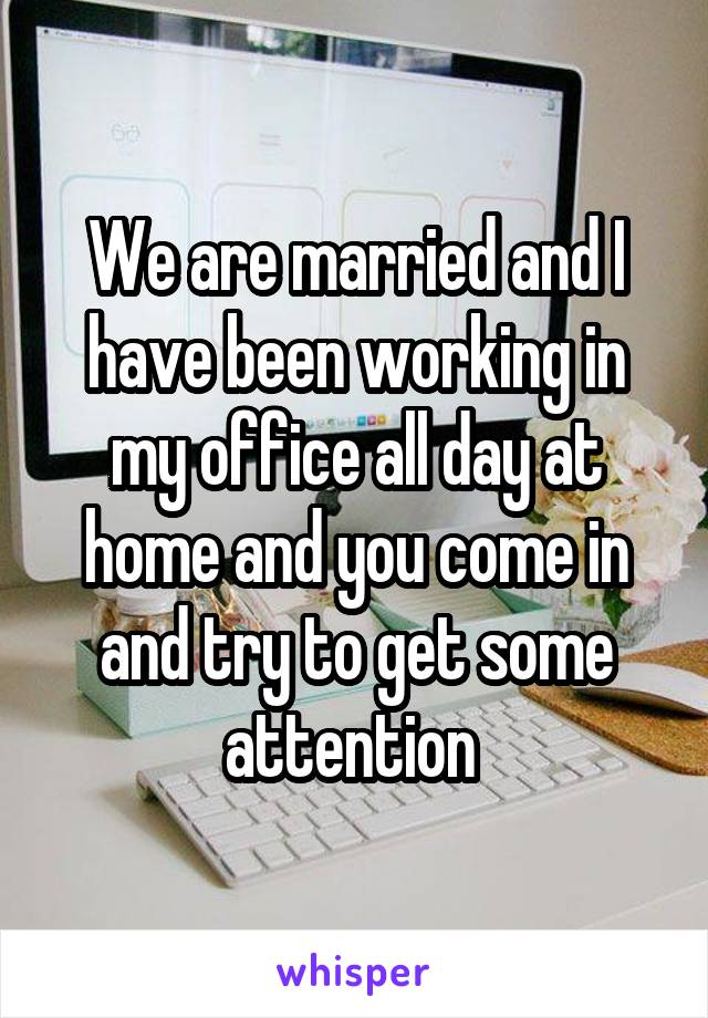 We are married and I have been working in my office all day at home and you come in and try to get some attention 
