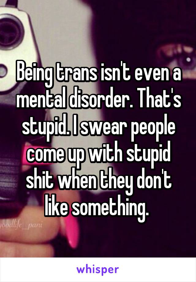 Being trans isn't even a mental disorder. That's stupid. I swear people come up with stupid shit when they don't like something. 
