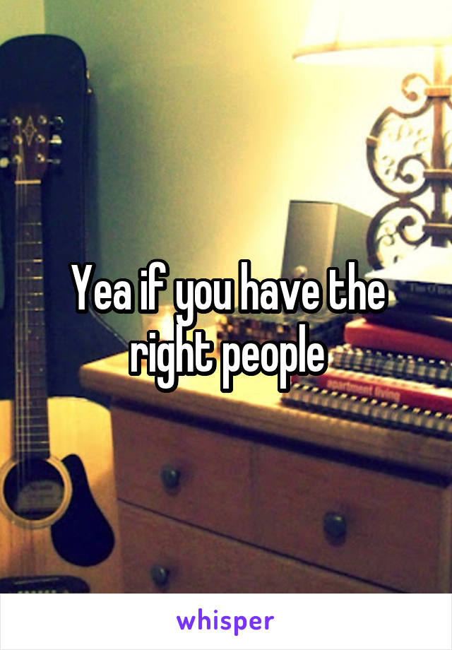 Yea if you have the right people