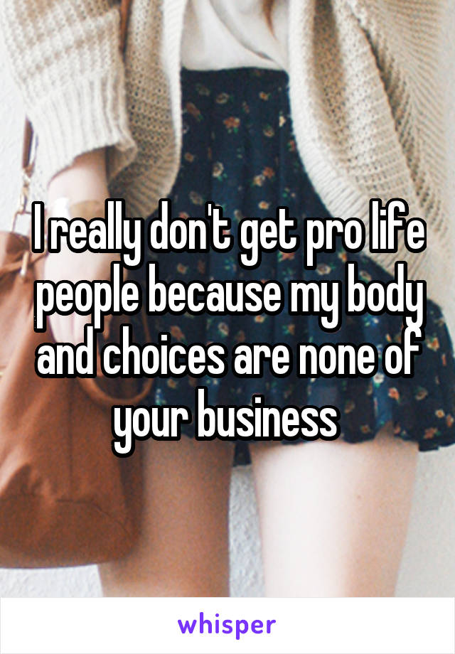 I really don't get pro life people because my body and choices are none of your business 