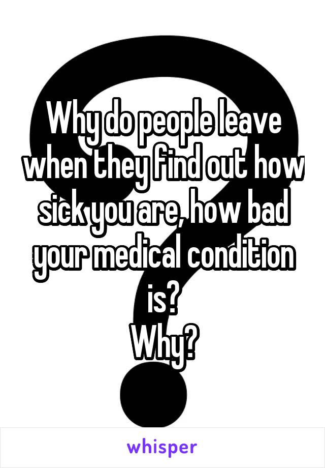 Why do people leave when they find out how sick you are, how bad your medical condition is?
Why?