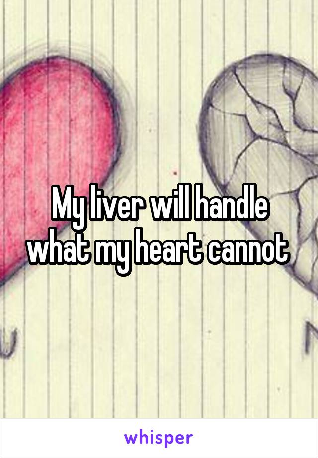 My liver will handle what my heart cannot 