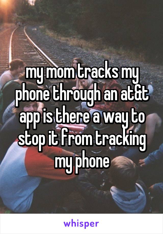 my mom tracks my phone through an at&t app is there a way to stop it from tracking my phone