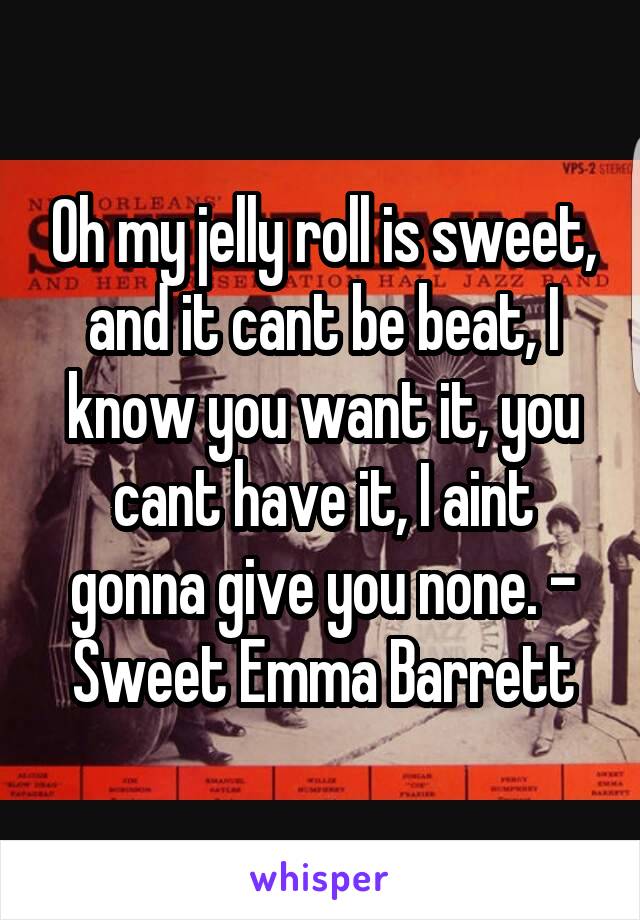 Oh my jelly roll is sweet, and it cant be beat, I know you want it, you cant have it, I aint gonna give you none. - Sweet Emma Barrett