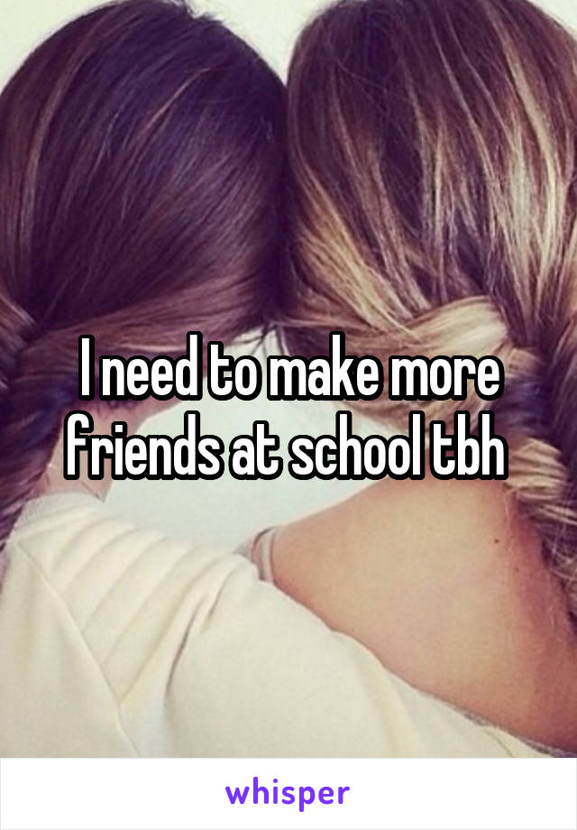 I need to make more friends at school tbh 