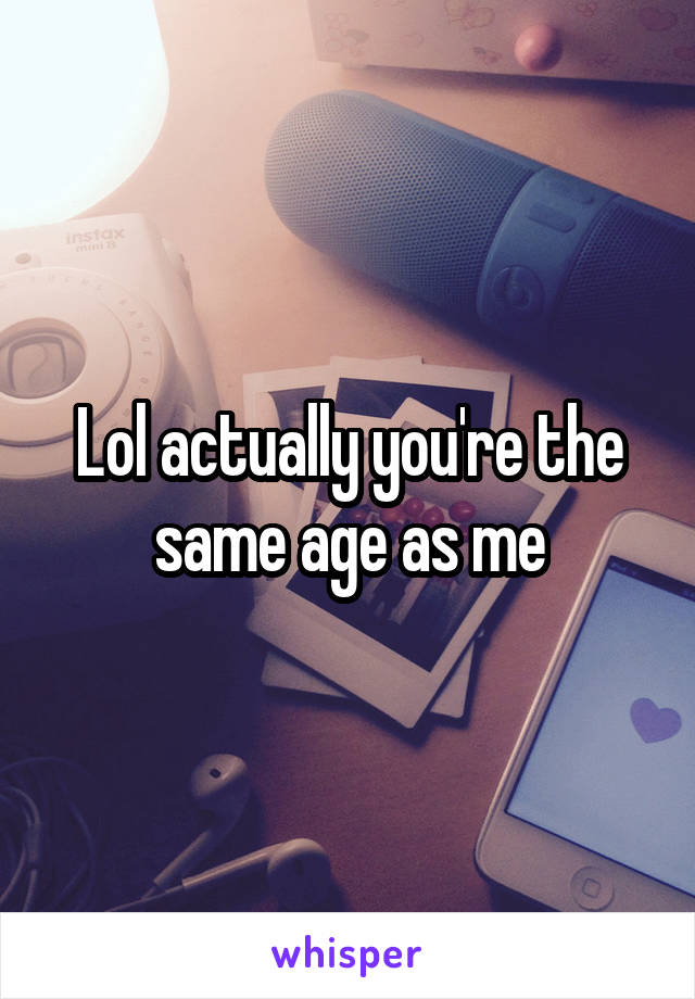 Lol actually you're the same age as me