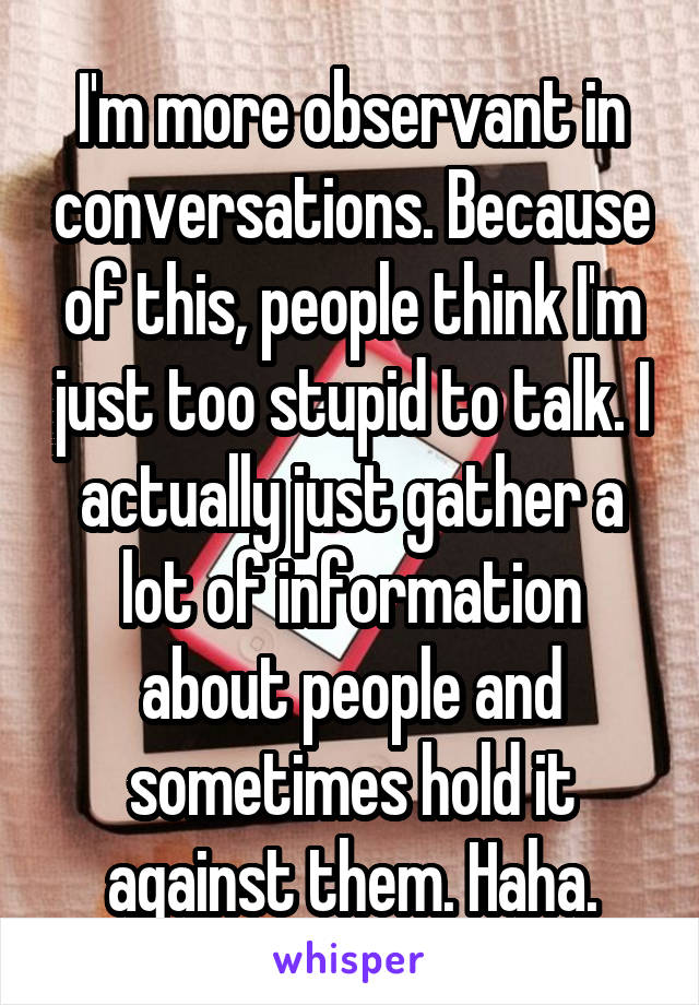 I'm more observant in conversations. Because of this, people think I'm just too stupid to talk. I actually just gather a lot of information about people and sometimes hold it against them. Haha.