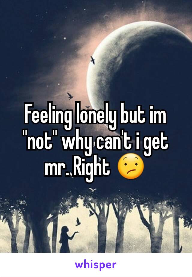 Feeling lonely but im "not" why can't i get mr. Right 😕
