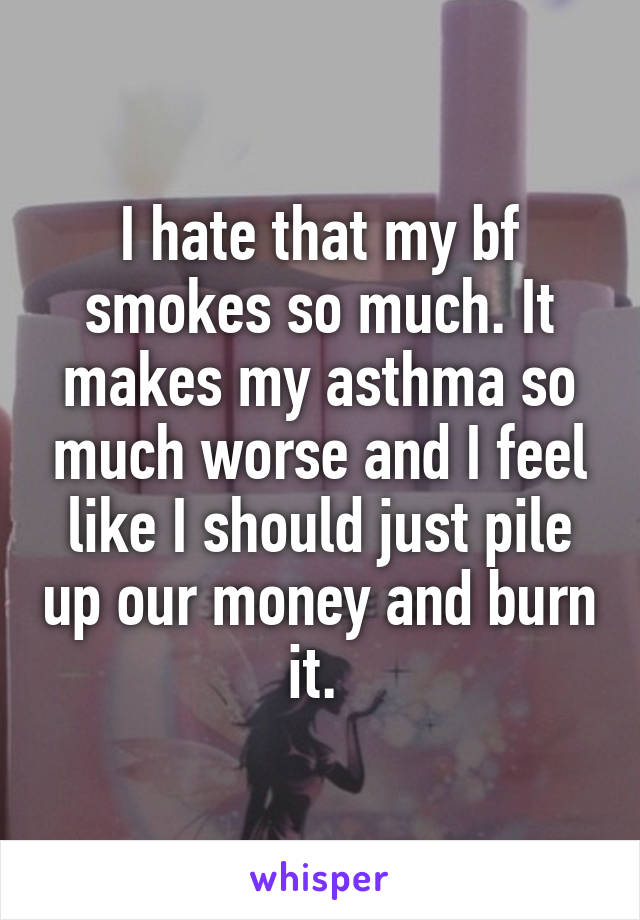 I hate that my bf smokes so much. It makes my asthma so much worse and I feel like I should just pile up our money and burn it. 