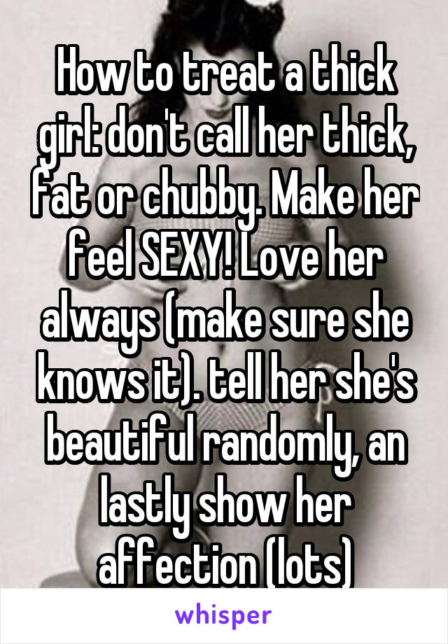 How to treat a thick girl: don't call her thick, fat or chubby. Make her feel SEXY! Love her always (make sure she knows it). tell her she's beautiful randomly, an lastly show her affection (lots)