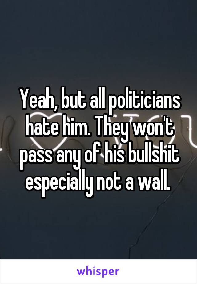 Yeah, but all politicians hate him. They won't pass any of his bullshit especially not a wall. 