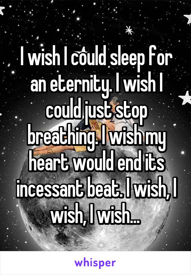 I wish I could sleep for an eternity. I wish I could just stop breathing. I wish my heart would end its incessant beat. I wish, I wish, I wish... 