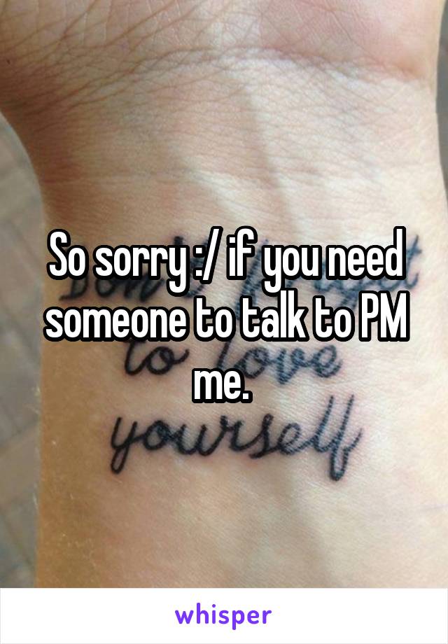 So sorry :/ if you need someone to talk to PM me. 