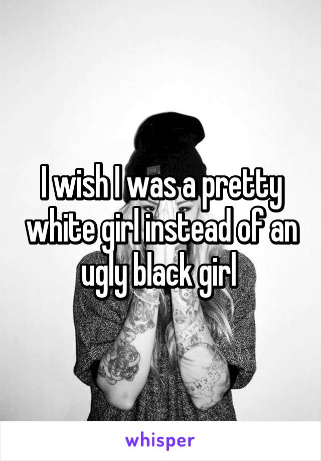 I wish I was a pretty white girl instead of an ugly black girl 