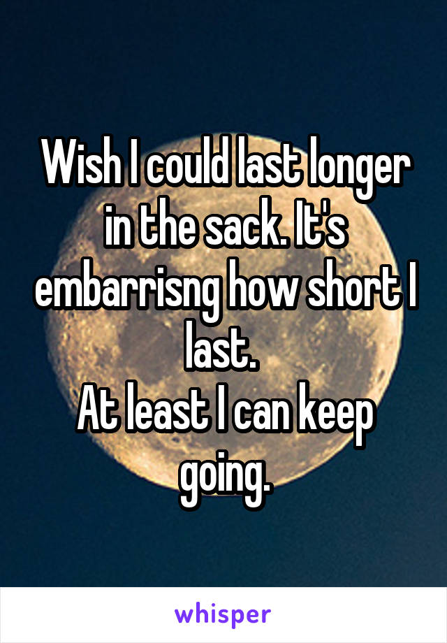 Wish I could last longer in the sack. It's embarrisng how short I last. 
At least I can keep going.