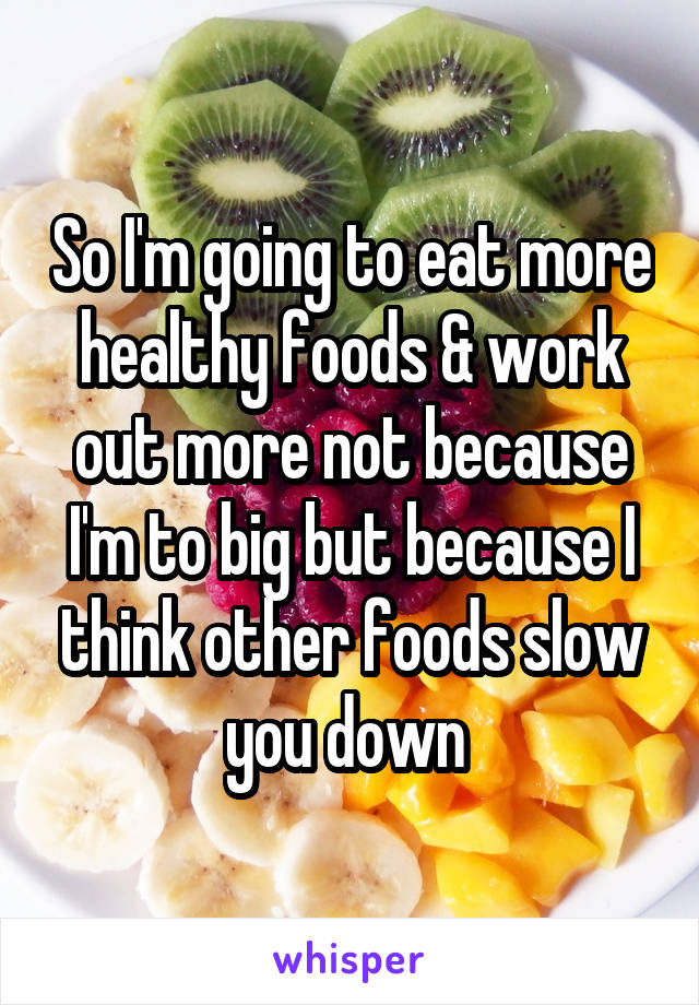 So I'm going to eat more healthy foods & work out more not because I'm to big but because I think other foods slow you down 