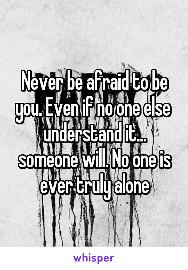 Never be afraid to be you. Even if no one else  understand it... someone will. No one is ever truly alone