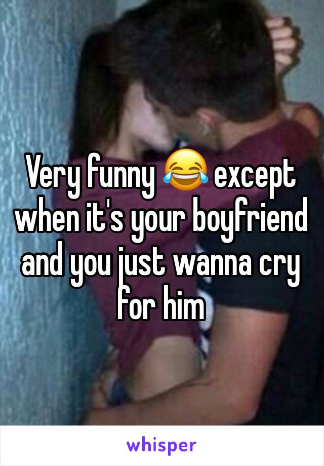 Very funny 😂 except when it's your boyfriend and you just wanna cry for him