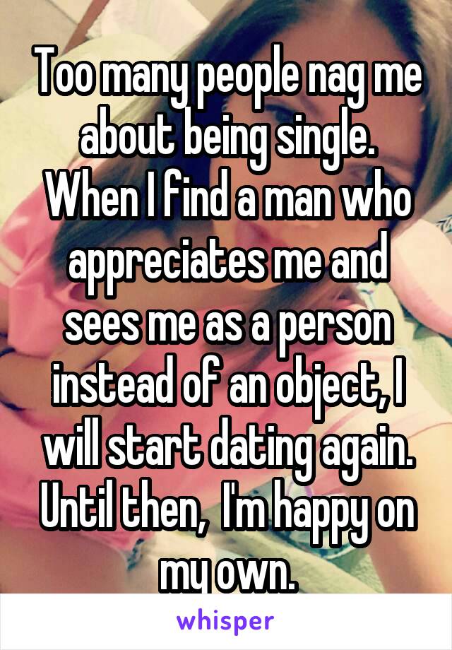 Too many people nag me about being single. When I find a man who appreciates me and sees me as a person instead of an object, I will start dating again. Until then,  I'm happy on my own.