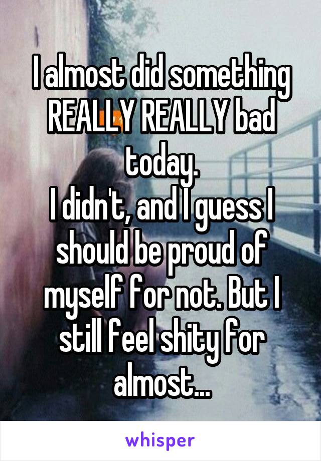 I almost did something REALLY REALLY bad today.
I didn't, and I guess I should be proud of myself for not. But I still feel shity for almost...