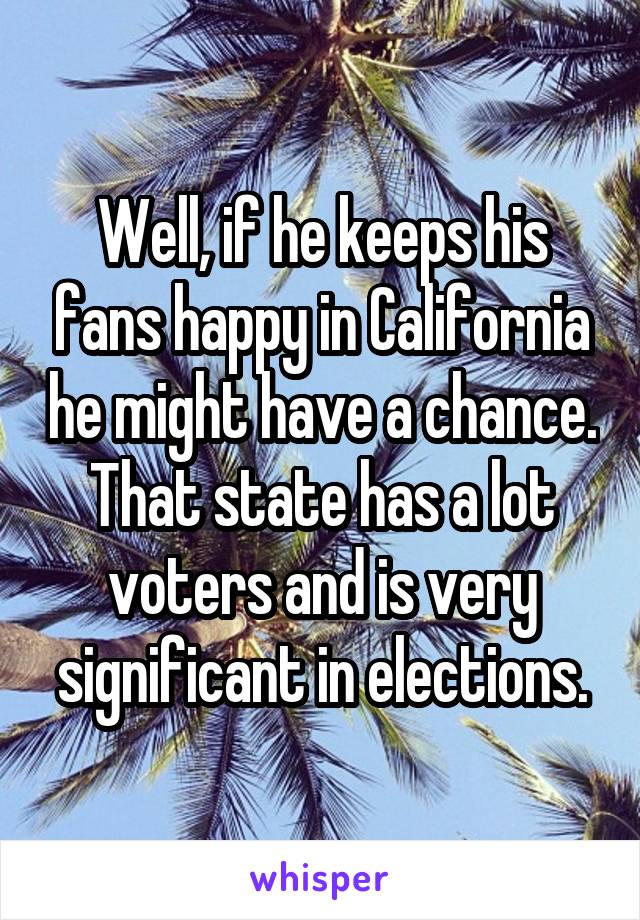 Well, if he keeps his fans happy in California he might have a chance. That state has a lot voters and is very significant in elections.