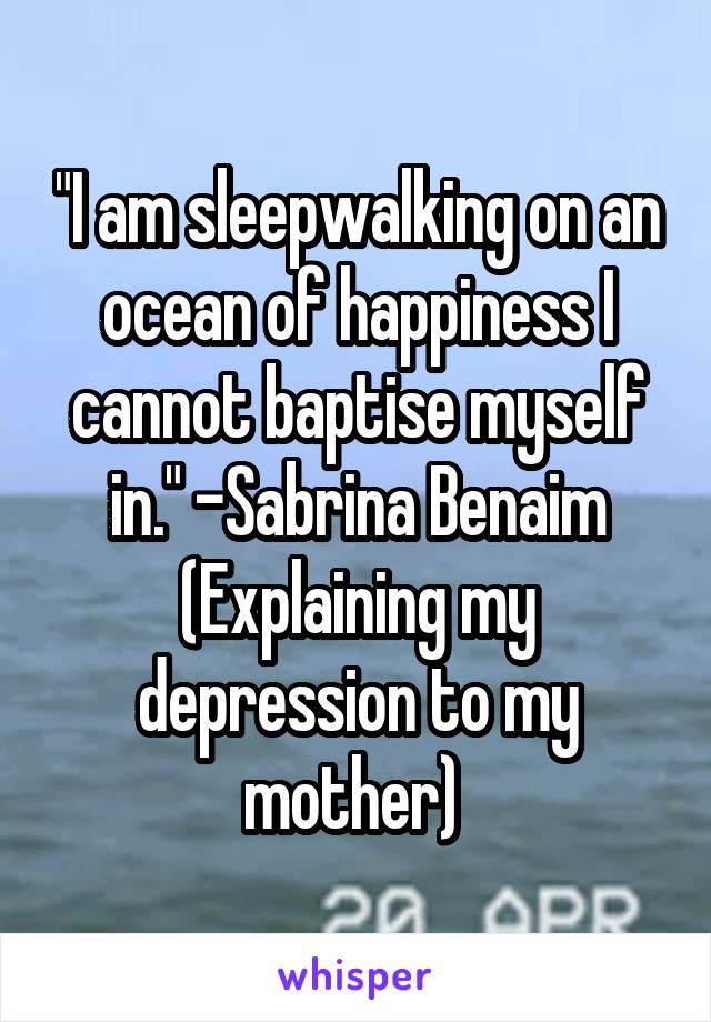 "I am sleepwalking on an ocean of happiness I cannot baptise myself in." -Sabrina Benaim (Explaining my depression to my mother) 