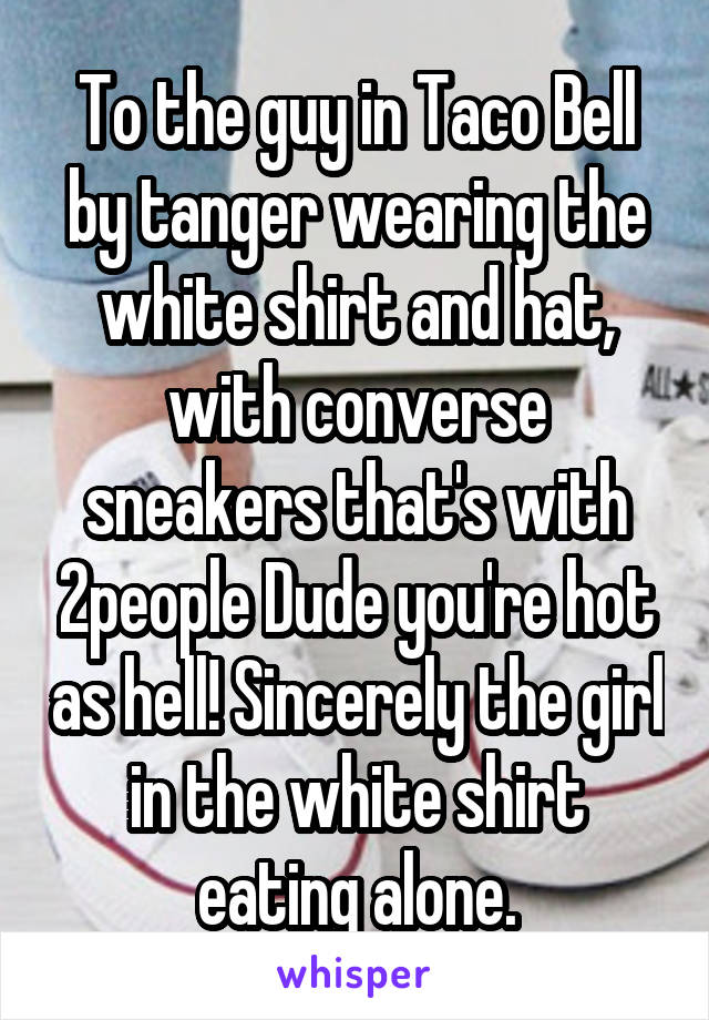 To the guy in Taco Bell by tanger wearing the white shirt and hat, with converse sneakers that's with 2people Dude you're hot as hell! Sincerely the girl in the white shirt eating alone.