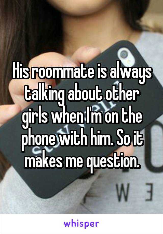 His roommate is always talking about other girls when I'm on the phone with him. So it makes me question.