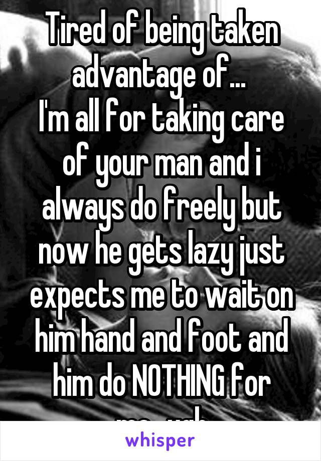 Tired of being taken advantage of... 
I'm all for taking care of your man and i always do freely but now he gets lazy just expects me to wait on him hand and foot and him do NOTHING for me...ugh