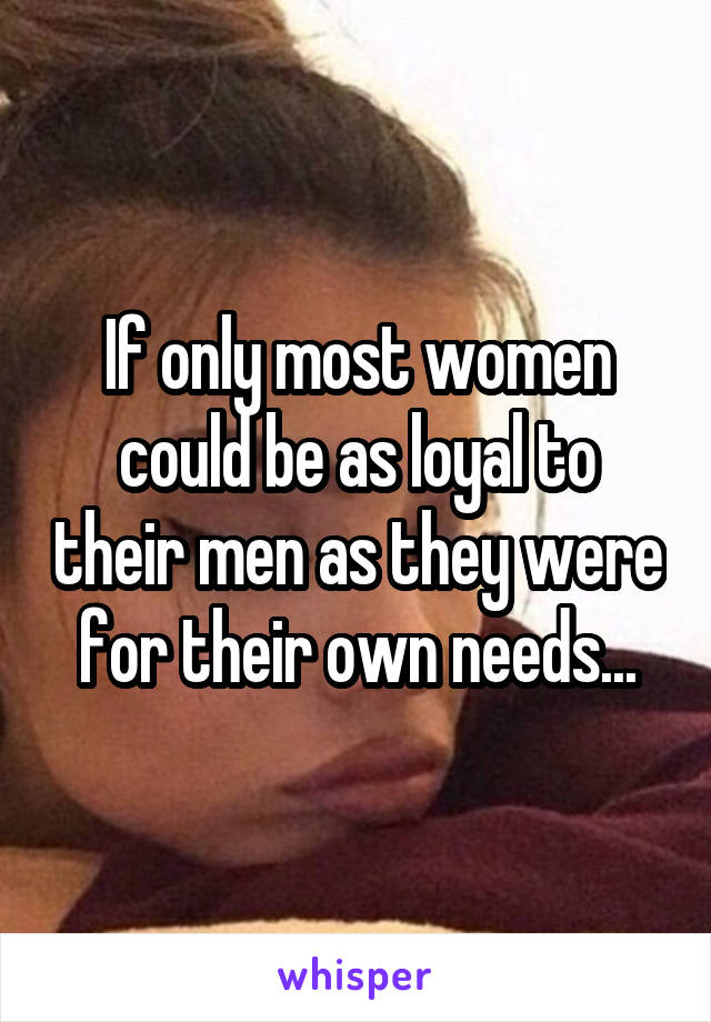 If only most women could be as loyal to their men as they were for their own needs...