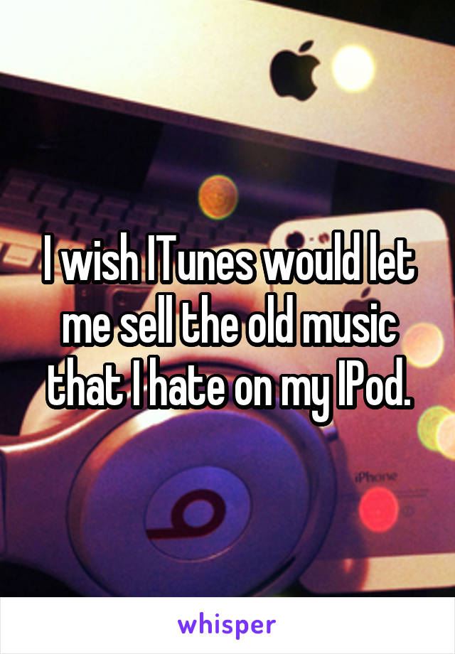 I wish ITunes would let me sell the old music that I hate on my IPod.