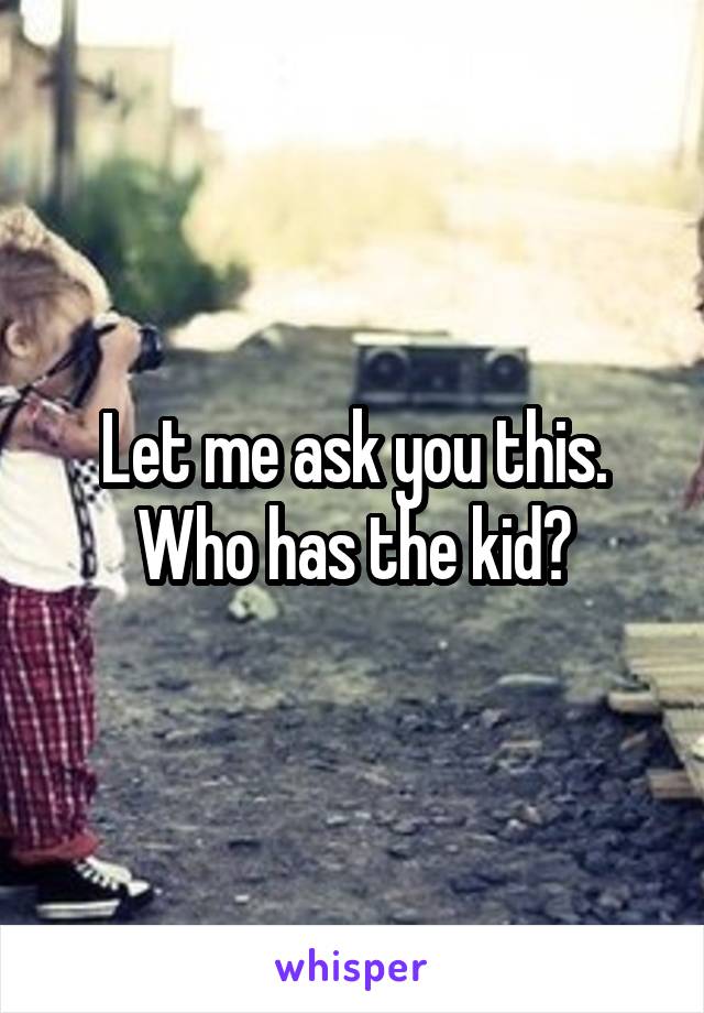 Let me ask you this. Who has the kid?