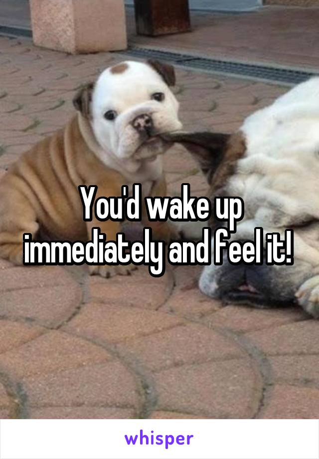 You'd wake up immediately and feel it! 
