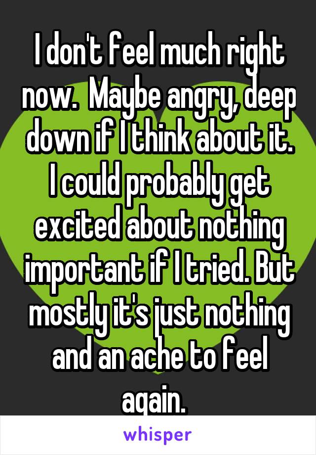 I don't feel much right now.  Maybe angry, deep down if I think about it. I could probably get excited about nothing important if I tried. But mostly it's just nothing and an ache to feel again.  