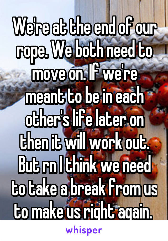 We're at the end of our rope. We both need to move on. If we're meant to be in each other's life later on then it will work out. But rn I think we need to take a break from us to make us right again. 