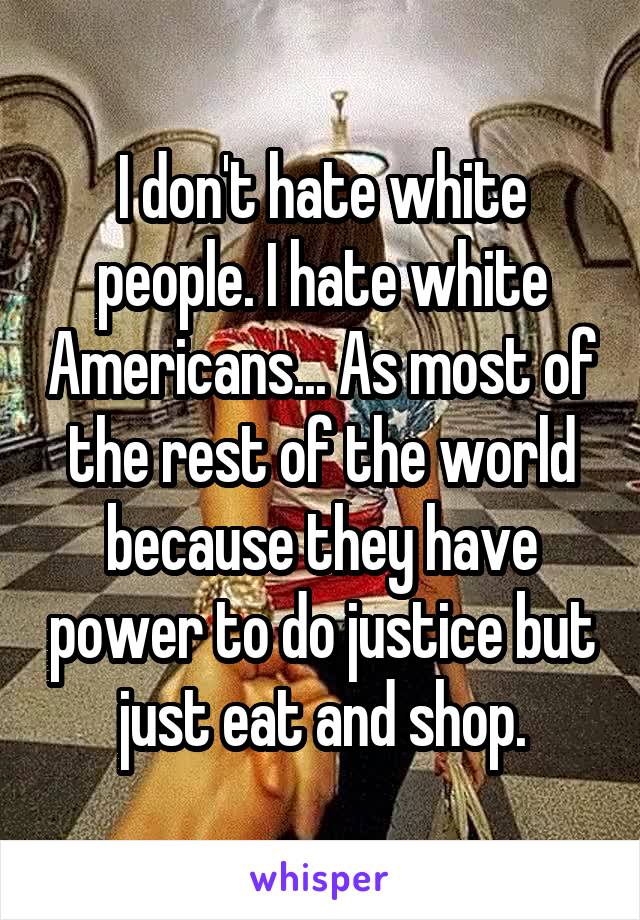 I don't hate white people. I hate white Americans... As most of the rest of the world because they have power to do justice but just eat and shop.