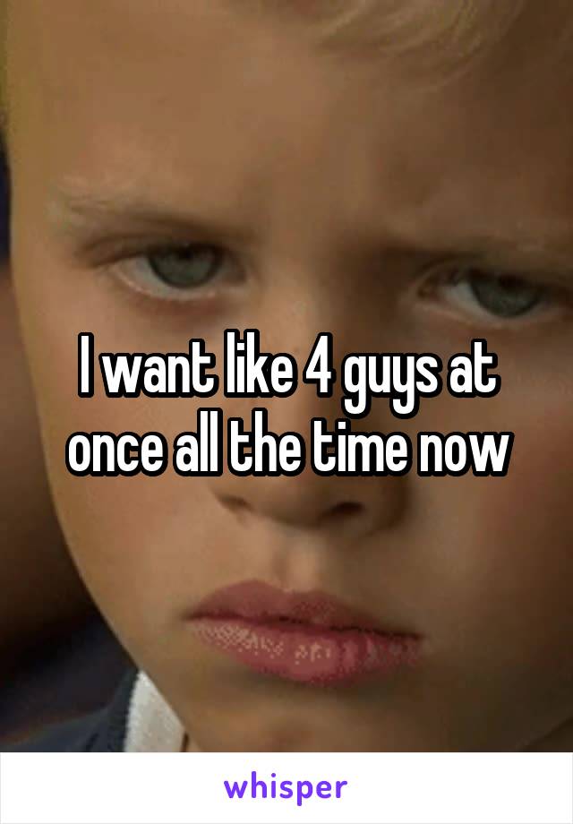 I want like 4 guys at once all the time now