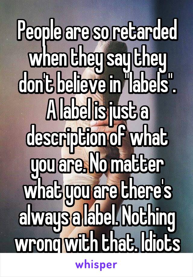 People are so retarded when they say they don't believe in "labels". A label is just a description of what you are. No matter what you are there's always a label. Nothing wrong with that. Idiots
