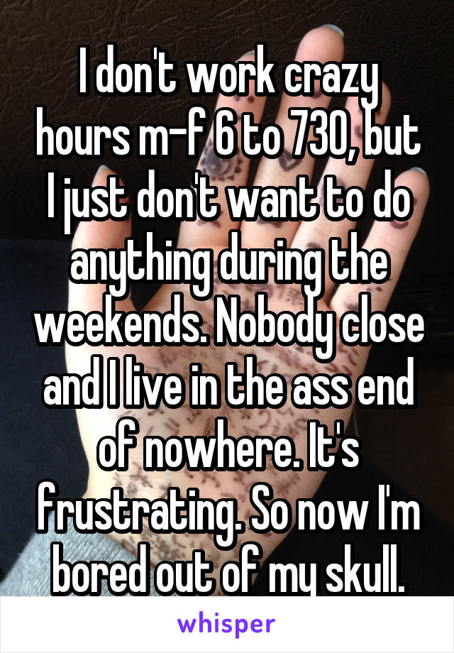 I don't work crazy hours m-f 6 to 730, but I just don't want to do anything during the weekends. Nobody close and I live in the ass end of nowhere. It's frustrating. So now I'm bored out of my skull.