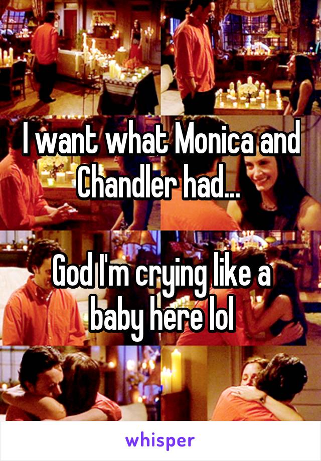 I want what Monica and Chandler had... 

God I'm crying like a baby here lol