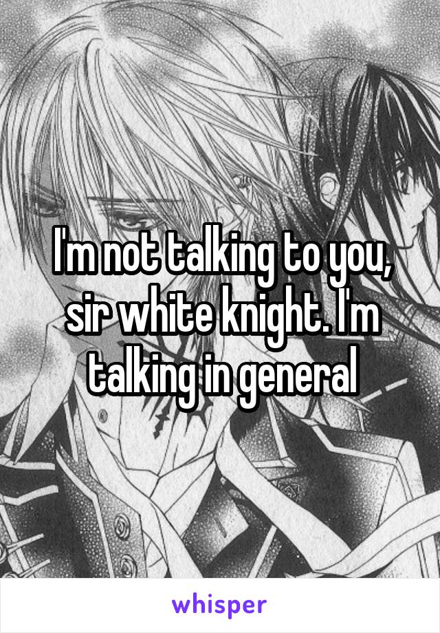 I'm not talking to you, sir white knight. I'm talking in general